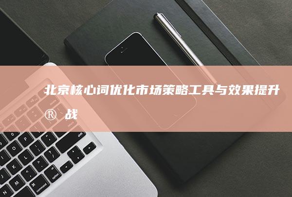 北京核心词优化市场：策略、工具与效果提升实战指南